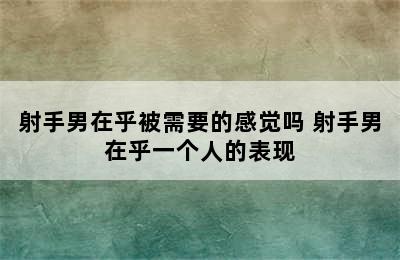 射手男在乎被需要的感觉吗 射手男在乎一个人的表现